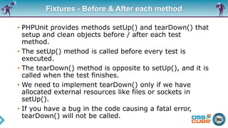 Fixtures - Before & After each method
• PHPUnit provides methods setUp() and tearDown() that
setup and clean objects before / after each test
method.
• The setUp() method is called before every test is
executed.
• The tearDown() method is opposite to setUp(), and it is
called when the test finishes.
• We need to implement tearDown() only if we have
allocated external resources like files or sockets in
setUp().
• If you have a bug in the code causing a fatal error,
tearDown() will not be called.
 