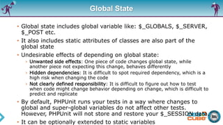 Global State
• Global state includes global variable like: $_GLOBALS, $_SERVER,
$_POST etc.
• It also includes static attributes of classes are also part of the
global state
• Undesirable effects of depending on global state:
› Unwanted side effects: One piece of code changes global state, while
another piece not expecting this change, behaves differently
› Hidden dependencies: It is difficult to spot required dependency, which is a
high risk when changing the code
› Not clearly defined responsibility: It is difficult to figure out how to test
when code might change behavior depending on change, which is difficult to
predict and replicate
• By default, PHPUnit runs your tests in a way where changes to
global and super-global variables do not affect other tests.
However, PHPUnit will not store and restore your $_SESSION data.
• It can be optionally extended to static variables
 