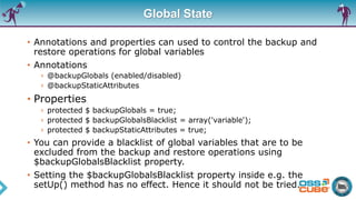 Global State
• Annotations and properties can used to control the backup and
restore operations for global variables
• Annotations
› @backupGlobals (enabled/disabled)
› @backupStaticAttributes
• Properties
› protected $ backupGlobals = true;
› protected $ backupGlobalsBlacklist = array('variable');
› protected $ backupStaticAttributes = true;
• You can provide a blacklist of global variables that are to be
excluded from the backup and restore operations using
$backupGlobalsBlacklist property.
• Setting the $backupGlobalsBlacklist property inside e.g. the
setUp() method has no effect. Hence it should not be tried.
 