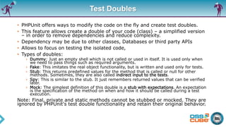 Test Doubles
• PHPUnit offers ways to modify the code on the fly and create test doubles.
• This feature allows create a double of your code (class) – a simplified version
– in order to remove dependencies and reduce complexity.
• Dependency may be due to other classes, Databases or third party APIs
• Allows to focus on testing the isolated code,
• Types of doubles:
› Dummy: Just an empty shell which is not called or used in itself. It is used only when
we need to pass things such as required arguments.
› Fake: This imitates the real object functionality, but is written and used only for tests.
› Stub: This returns predefined values for the method that is called or null for other
methods. Sometimes, they are also called indirect input to the tests.
› Spy: This is similar to the stub. It just remembers returned values that can be verified
later.
› Mock: The simplest definition of this double is a stub with expectations. An expectation
is the specification of the method on when and how it should be called during a test
execution.
Note: Final, private and static methods cannot be stubbed or mocked. They are
ignored by PHPUnit's test double functionality and retain their original behavior.
 