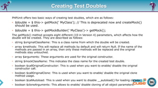 Creating Test Doubles
PHPUnit offers two basic ways of creating test doubles, which are as follows:
• $double = $ this-> getMock(' MyClass'); // This is deprecated now and createMock()
should be used.
• $double = $ this-> getMockBuilder(' MyClass')-> getMock();
The getMock() method accepts eight different (10 in Version 4) parameters, which affects how the
double will be created. They are described as follows:
• string $originalClassName: This is a class name from which the double will be created.
• array $methods: This will replace all methods by default and will return Null. If the name of the
methods are passed in an array, then only these methods will be replaced and the original
methods stay untouched.
• array $arguments: These arguments are used for the original constructor.
• string $mockClassName: This indicates the class name for the created test double.
• boolean $callOriginalConstructor: This is used when you want to enable/ disable the original
constructor call.
• boolean $callOriginalClone: This is used when you want to enable/ disable the original clone
method usage.
• boolean $callAutoload: This is used when you want to disable __autoload() for loading classes.
• boolean $cloneArguments: This allows to enable/ disable cloning of all object parameters.
 