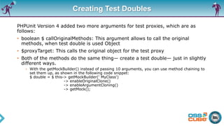 Creating Test Doubles
PHPUnit Version 4 added two more arguments for test proxies, which are as
follows:
• boolean $ callOriginalMethods: This argument allows to call the original
methods, when test double is used Object
• $proxyTarget: This calls the original object for the test proxy
• Both of the methods do the same thing— create a test double— just in slightly
different ways.
› With the getMockBuilder() instead of passing 10 arguments, you can use method chaining to
set them up, as shown in the following code snippet:
$ double = $ this-> getMockBuilder(' MyClass')
-> enableOriginalClone()
-> enableArgumentCloning()
-> getMock();
 