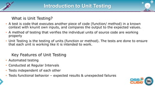 Introduction to Unit Testing
What is Unit Testing?
• A test is code that executes another piece of code (function/ method) in a known
context with knunit own inputs, and compares the output to the expected values.
• A method of testing that verifies the individual units of source code are working
properly
• Unit Testing is the testing of units (function or method). The tests are done to ensure
that each unit is working like it is intended to work.
Key Features of Unit Testing
• Automated testing
• Conducted at Regular Intervals
• Tests independent of each other
• Tests functional behavior – expected results & unexpected failures
 