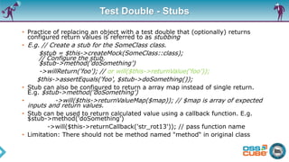 Test Double - Stubs
• Practice of replacing an object with a test double that (optionally) returns
configured return values is referred to as stubbing
• E.g. // Create a stub for the SomeClass class.
$stub = $this->createMock(SomeClass::class);
// Configure the stub.
$stub->method('doSomething')
->willReturn('foo'); // or will($this->returnValue(‘foo’));
$this->assertEquals('foo', $stub->doSomething());
• Stub can also be configured to return a array map instead of single return.
E.g. $stub->method('doSomething')
• ->will($this->returnValueMap($map)); // $map is array of expected
inputs and return values.
• Stub can be used to return calculated value using a callback function. E.g.
$stub->method('doSomething')
->will($this->returnCallback('str_rot13')); // pass function name
• Limitation: There should not be method named "method“ in original class
 