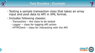 Test Doubles - Example
• Testing a sample transaction class that takes an array
input and post data to API in XML format.
• Includes following classes:
› Transaction – the class to be tested
› Logger – class for logging API action
› HTTPClient – class for interacting with the API
 