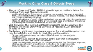 Mocking Other Class & Objects Types
• Abstract Class and Traits: PHPUnit provide special methods below for
mocking Traits and Abstract classes:
› getMockForTrait() - This method returns a mock object that uses a specified
trait. All abstract methods of the given trait are mocked. This allows for testing
the concrete methods of a trait.
› getMockForAbstractClass() - This method returns a mock object for an abstract
class. All abstract methods of the given abstract class are mocked. This allows
for testing the concrete methods of an abstract class.
• Web Services: The method getMockFromWsdl() can be used just like
getMock() to mock SOAP Web Services. It requires SOAP extension
enabled in PHP
• FileSystem: vfsStream is a stream wrapper for a virtual filesystem that
may be helpful in unit tests to mock the real filesystem.
› To use, add a dependency on mikey179/vfsStream to your project's
composer.json
› vfsStream gives the test developer full control over what the filesystem
environment looks like to the tested code.
› Since the filesystem operations do not operate on the real filesystem anymore,
cleanup operations in a tearDown() method are no longer required.
› Documentation url: https://github.com/mikey179/vfsStream/wiki
 