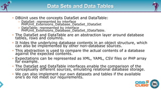 Data Sets and Data Tables
• DBUnit uses the concepts DataSet and DataTable:
› DataSet: represented by interface
PHPUnit_Extensions_Database_DataSet_IDataSet
› DataTable: represented by interface
PHPUnit_Extensions_Database_DataSet_IDataTable.
• The DataSet and DataTable are an abstraction layer around database
tables, rows and columns.
• It hides the underlying database contents in an object structure, which
can also be implemented by other non-database sources.
• This abstraction is used to compare the actual contents of a database
against the expected contents.
• Expectations can be represented as XML, YAML, CSV files or PHP array
for example.
• The DataSet and DataTable interfaces enable the comparison of the
conceptually different sources, emulating relational database storage.
• We can also implement our own datasets and tables if the available
one’s do not meet our requirements.
 