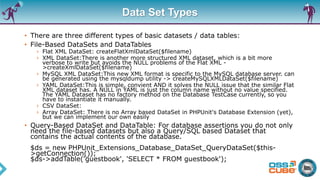 Data Set Types
• There are three different types of basic datasets / data tables:
• File-Based DataSets and DataTables
› Flat XML DataSet: createFlatXmlDataSet($filename)
› XML DataSet:There is another more structured XML dataset, which is a bit more
verbose to write but avoids the NULL problems of the Flat XML -
>createXmlDataSet($filename)
› MySQL XML DataSet:This new XML format is specific to the MySQL database server. can
be generated using the mysqldump utility -> createMySQLXMLDataSet($filename)
› YAML DataSet:This is simple, convient AND it solves the NULL issue that the similar Flat
XML dataset has. A NULL in YAML is just the column name without no value specified.
The YAML Dataset has no factory method on the Database TestCase currently, so you
have to instantiate it manually.
› CSV DataSet:
› Array DataSet: There is no Array based DataSet in PHPUnit's Database Extension (yet),
but we can implement our own easily
• Query-Based DataSet and DataTable: For database assertions you do not only
need the file-based datasets but also a Query/SQL based Dataset that
contains the actual contents of the database.
$ds = new PHPUnit_Extensions_Database_DataSet_QueryDataSet($this-
>getConnection());
$ds->addTable('guestbook', 'SELECT * FROM guestbook');
 