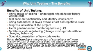 Why Unit Testing – The Benefits
Benefits of Unit Testing:
• Think ahead of coding – understand the behavior before
writing code
• Test code on functionality and identify issues early
• Being automated, it saves overall effort and repetitive work
• Progress indication of the project
• Alerts generation for monitoring tools e.g. CI
• Facilitates code refactoring (change existing code without
changing behavior)
• Good documentation of how code works
Note: Refactoring is the process of changing a software
system in such a way that it does not alter the external
behavior of the code yet improves its internal structure. It is
a disciplined way to clean up code that minimizes the chances
of introducing bugs
 