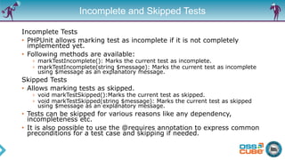 Incomplete and Skipped Tests
Incomplete Tests
• PHPUnit allows marking test as incomplete if it is not completely
implemented yet.
• Following methods are available:
› markTestIncomplete(): Marks the current test as incomplete.
› markTestIncomplete(string $message): Marks the current test as incomplete
using $message as an explanatory message.
Skipped Tests
• Allows marking tests as skipped.
› void markTestSkipped():Marks the current test as skipped.
› void markTestSkipped(string $message): Marks the current test as skipped
using $message as an explanatory message.
• Tests can be skipped for various reasons like any dependency,
incompleteness etc.
• It is also possible to use the @requires annotation to express common
preconditions for a test case and skipping if needed.
 
