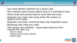 Unit Test Best Practices
• Use most specific assertion for a given case.
• Test method name should reflect what it is intended to test.
• Write small and precise tests to have fast test suite.
• Organize your tests well using either file system or
phpunit.xml config.
• Separate unit tests, functional tests and integration tests.
• Bootstrap only what you need
• Test classes not methods – observable behavior from
outside the class e.g.
› Return values
› Method calls to other objects
› Global state
 