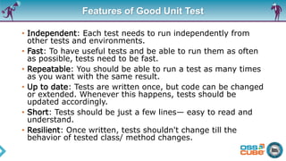 Features of Good Unit Test
• Independent: Each test needs to run independently from
other tests and environments.
• Fast: To have useful tests and be able to run them as often
as possible, tests need to be fast.
• Repeatable: You should be able to run a test as many times
as you want with the same result.
• Up to date: Tests are written once, but code can be changed
or extended. Whenever this happens, tests should be
updated accordingly.
• Short: Tests should be just a few lines— easy to read and
understand.
• Resilient: Once written, tests shouldn't change till the
behavior of tested class/ method changes.
 