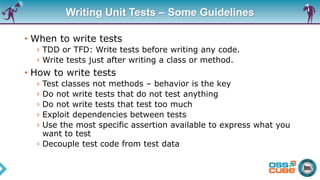 Writing Unit Tests – Some Guidelines
• When to write tests
› TDD or TFD: Write tests before writing any code.
› Write tests just after writing a class or method.
• How to write tests
› Test classes not methods – behavior is the key
› Do not write tests that do not test anything
› Do not write tests that test too much
› Exploit dependencies between tests
› Use the most specific assertion available to express what you
want to test
› Decouple test code from test data
 