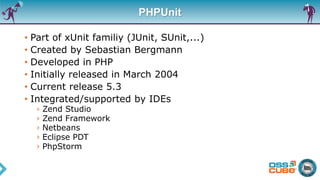 PHPUnit
• Part of xUnit familiy (JUnit, SUnit,...)
• Created by Sebastian Bergmann
• Developed in PHP
• Initially released in March 2004
• Current release 5.3
• Integrated/supported by IDEs
› Zend Studio
› Zend Framework
› Netbeans
› Eclipse PDT
› PhpStorm
 