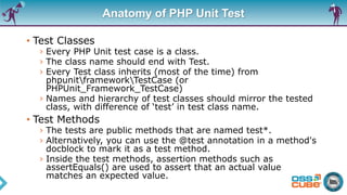 Anatomy of PHP Unit Test
• Test Classes
› Every PHP Unit test case is a class.
› The class name should end with Test.
› Every Test class inherits (most of the time) from
phpunitframeworkTestCase (or
PHPUnit_Framework_TestCase)
› Names and hierarchy of test classes should mirror the tested
class, with difference of ‘test’ in test class name.
• Test Methods
› The tests are public methods that are named test*.
› Alternatively, you can use the @test annotation in a method's
docblock to mark it as a test method.
› Inside the test methods, assertion methods such as
assertEquals() are used to assert that an actual value
matches an expected value.
 