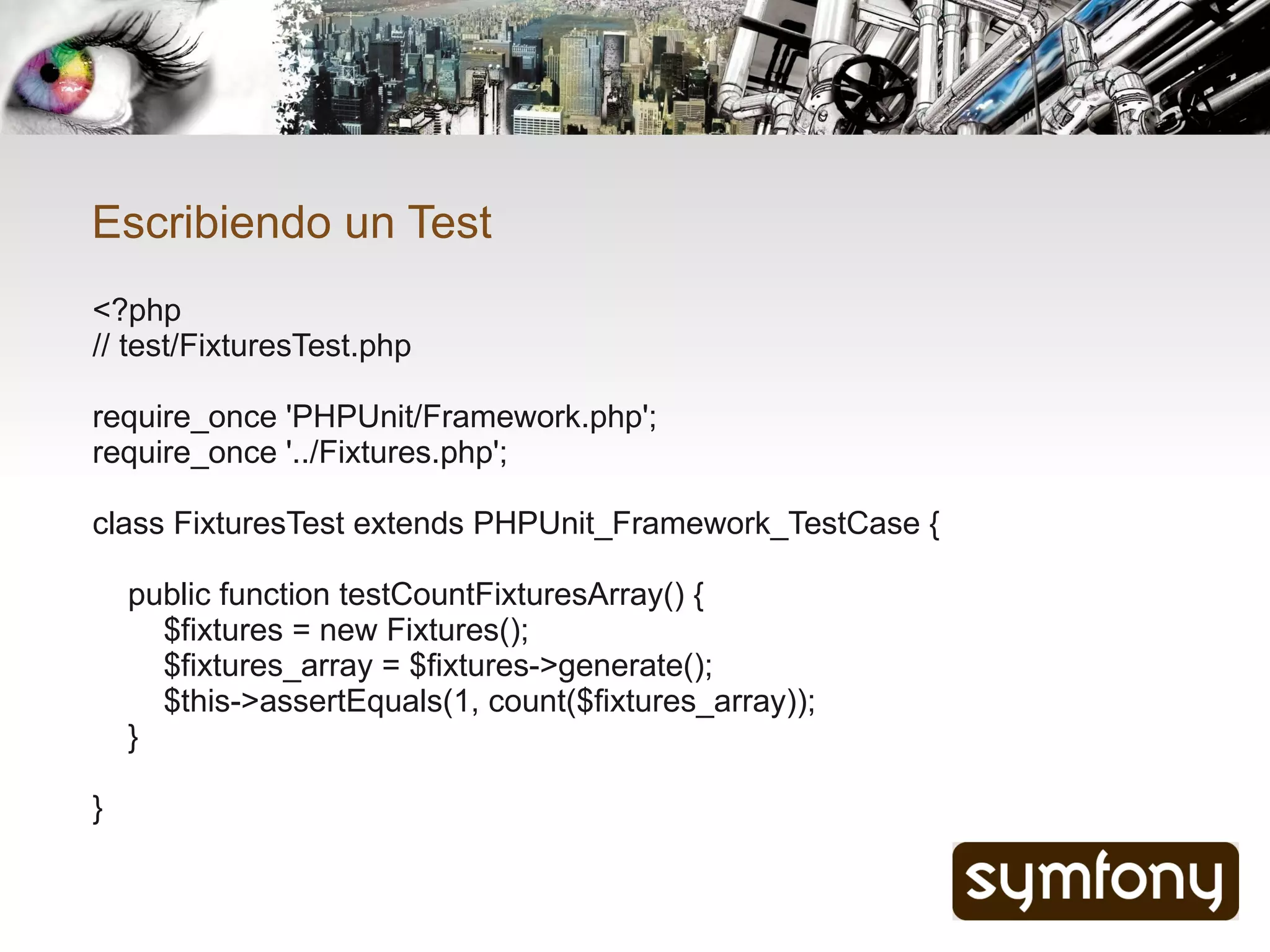 Escribiendo un Test
<?php
// test/FixturesTest.php

require_once 'PHPUnit/Framework.php';
require_once '../Fixtures.php';

class FixturesTest extends PHPUnit_Framework_TestCase {

    public function testCountFixturesArray() {
      $fixtures = new Fixtures();
      $fixtures_array = $fixtures->generate();
      $this->assertEquals(1, count($fixtures_array));
    }

}
 