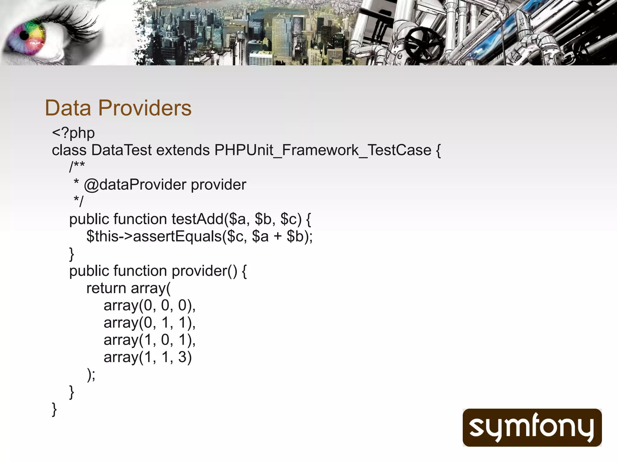 Data Providers
<?php
class DataTest extends PHPUnit_Framework_TestCase {
   /**
    * @dataProvider provider
    */
   public function testAdd($a, $b, $c) {
       $this->assertEquals($c, $a + $b);
   }
   public function provider() {
       return array(
          array(0, 0, 0),
          array(0, 1, 1),
          array(1, 0, 1),
          array(1, 1, 3)
       );
   }
}
 
