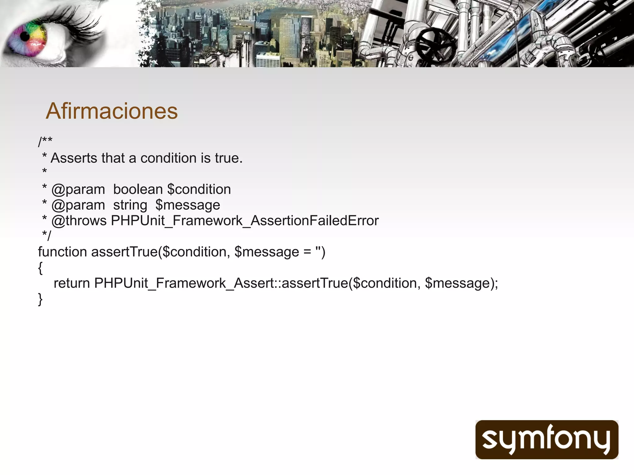 Afirmaciones
/**
 * Asserts that a condition is true.
 *
 * @param boolean $condition
 * @param string $message
 * @throws PHPUnit_Framework_AssertionFailedError
 */
function assertTrue($condition, $message = '')
{
    return PHPUnit_Framework_Assert::assertTrue($condition, $message);
}
 