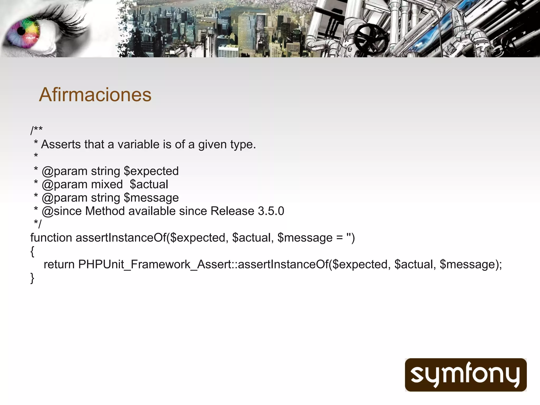 Afirmaciones
/**
 * Asserts that a variable is of a given type.
 *
 * @param string $expected
 * @param mixed $actual
 * @param string $message
 * @since Method available since Release 3.5.0
 */
function assertInstanceOf($expected, $actual, $message = '')
{
    return PHPUnit_Framework_Assert::assertInstanceOf($expected, $actual, $message);
}
 