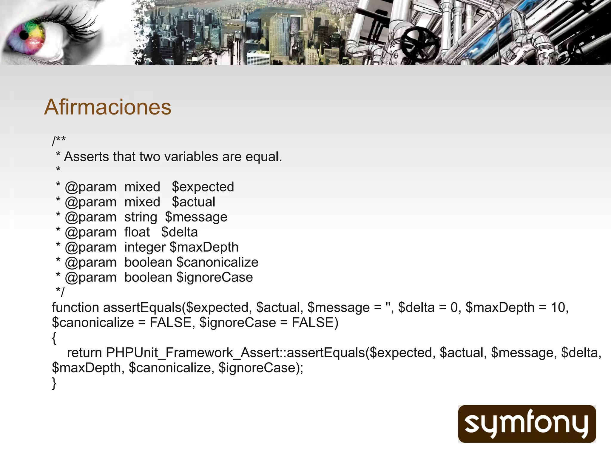 Afirmaciones
/**
 * Asserts that two variables are equal.
 *
 * @param mixed $expected
 * @param mixed $actual
 * @param string $message
 * @param float $delta
 * @param integer $maxDepth
 * @param boolean $canonicalize
 * @param boolean $ignoreCase
 */
function assertEquals($expected, $actual, $message = '', $delta = 0, $maxDepth = 10,
$canonicalize = FALSE, $ignoreCase = FALSE)
{
    return PHPUnit_Framework_Assert::assertEquals($expected, $actual, $message, $delta,
$maxDepth, $canonicalize, $ignoreCase);
}
 