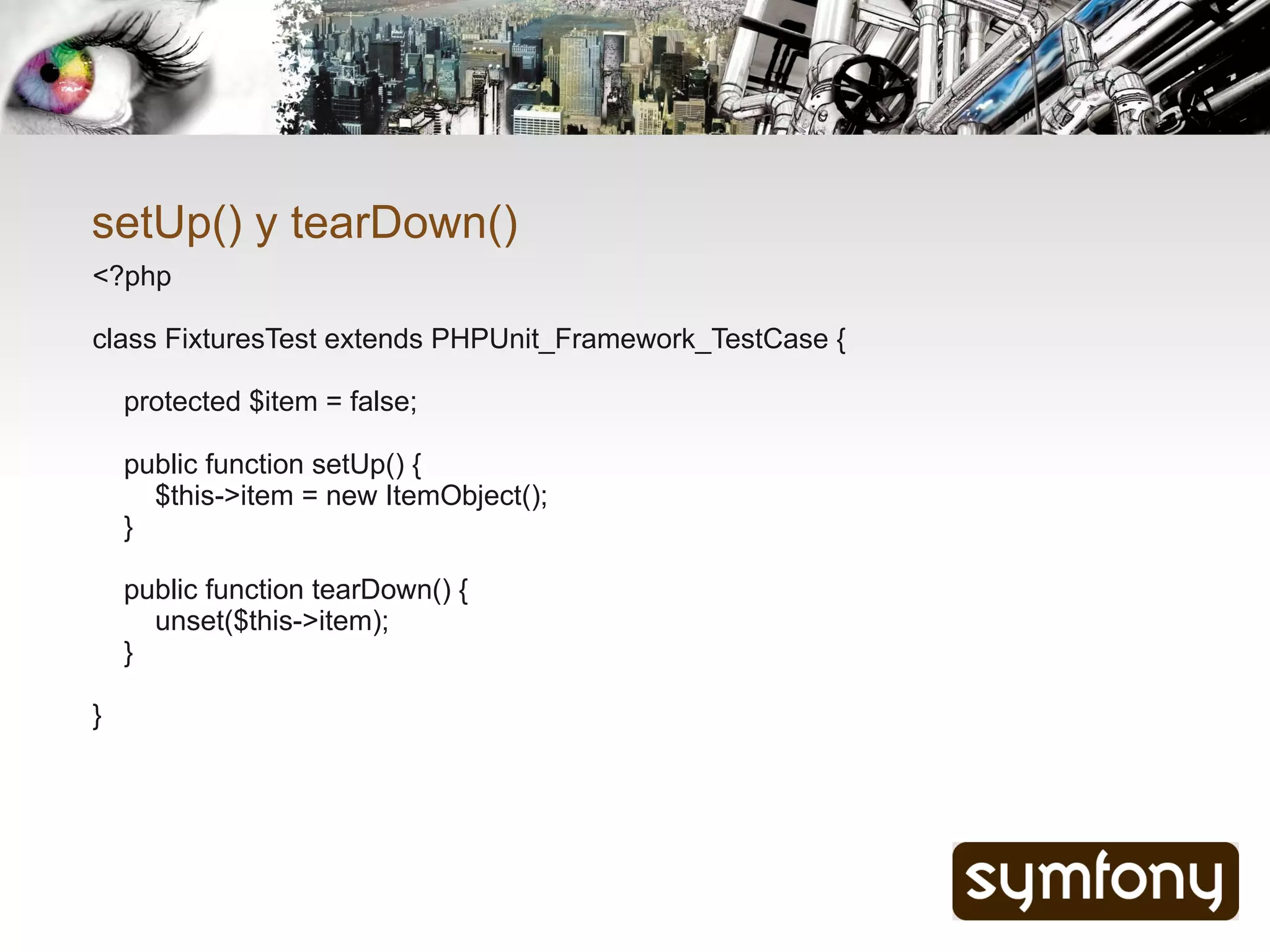 setUp() y tearDown()
<?php

class FixturesTest extends PHPUnit_Framework_TestCase {

    protected $item = false;

    public function setUp() {
      $this->item = new ItemObject();
    }

    public function tearDown() {
      unset($this->item);
    }

}
 