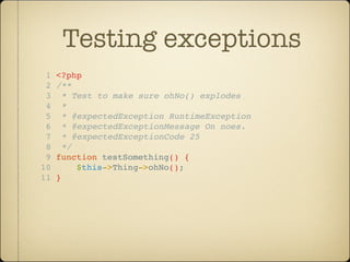 Testing exceptions
 1   <?php
 2   /**
 3     * Test to make sure ohNo() explodes
 4     *
 5     * @expectedException RuntimeException
 6     * @expectedExceptionMessage On noes.
 7     * @expectedExceptionCode 25
 8     */
 9   function testSomething() {
10        $this->Thing->ohNo();
11   }
 