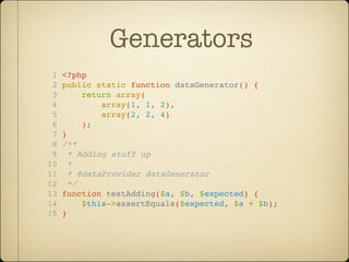 Generators
 1   <?php
 2   public static function dataGenerator() {
 3        return array(
 4            array(1, 1, 2),
 5            array(2, 2, 4)
 6        );
 7   }
 8   /**
 9     * Adding stuff up
10     *
11     * @dataProvider dataGenerator
12     */
13   function testAdding($a, $b, $expected) {
14        $this->assertEquals($expected, $a + $b);
15   }
 