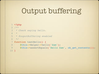 Output buffering
 1   <?php
 2   /**
 3     * Check saying hello.
 4     *
 5     * @ouputBuffering enabled
 6     */
 7   function testHello() {
 8        $this->Helper->hello('Sam');
 9        $this->assertEquals('Hello Sam', ob_get_contents());
10   }
 