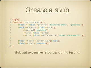 Create a stub
 1 <?php
 2 function testProcess() {
 3     $mock = $this->getMock('AuthorizeNet', 'process');
 4     $mock->expects($this->once())
 5         ->method('process')
 6         ->with($this->Order)
 7         ->will($this->returnValue('Order successful'));
 8
 9     $this->Order->setGateway($mock);
10     $this->Order->process();
11 }


    Stub out expensive resources during testing.
 