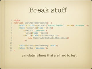 Break stuff
 1 <?php
 2 function testProcessFailure() {
 3     $mock = $this->getMock('AuthorizeNet', array('process'));
 4     $mock->expects($this->at(2))
 5         ->method('process')
 6         ->with($this->Order)
 7         ->will($this->throwException(
 8             new GatewayOrderFailedException()
 9         ));
10
11     $this->Order->setGateway($mock);
12     $this->Order->process();
13 }

         Simulate failures that are hard to test.
 