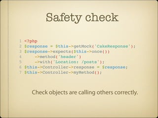 Safety check
1   <?php
2   $response = $this->getMock('CakeResponse');
3   $response->expects($this->once())
4       ->method('header')
5       ->with('Location: /posts');
6   $this->Controller->response = $response;
7   $this->Controller->myMethod();



      Check objects are calling others correctly.
 