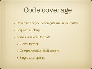 Code coverage
How much of your code gets run in your tests.

Requires xDebug.

Comes in several formats:

  Clover format.

  Comprehensive HTML report.

  Single test reports.
 
