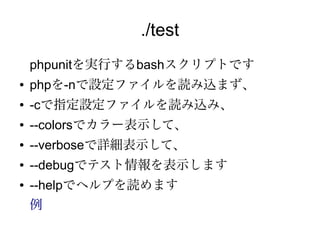./test
    phpunitを実行するbashスクリプトです
●   phpを-nで設定ファイルを読み込まず、
●   -cで指定設定ファイルを読み込み、
●   --colorsでカラー表示して、
●   --verboseで詳細表示して、
●   --debugでテスト情報を表示します
●   --helpでヘルプを読めます
    例
 