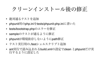 クリーンインストール後の修正
●
    絶対通るテストを追加
●   phpunit用のphp.iniをtests/phpunit-php.iniに書いた
●   tests/bootstrap.phpのエラーを修正
●   sampleのテストが通るように修正
●   phpunitが環境依存しないようにpath修正
●   テスト実行用の./testシェルスクリプト追加
●   ant実行で読み込まれるbuild.xmlの設定でclean とphpunitだけ実
    行するように設定した
 