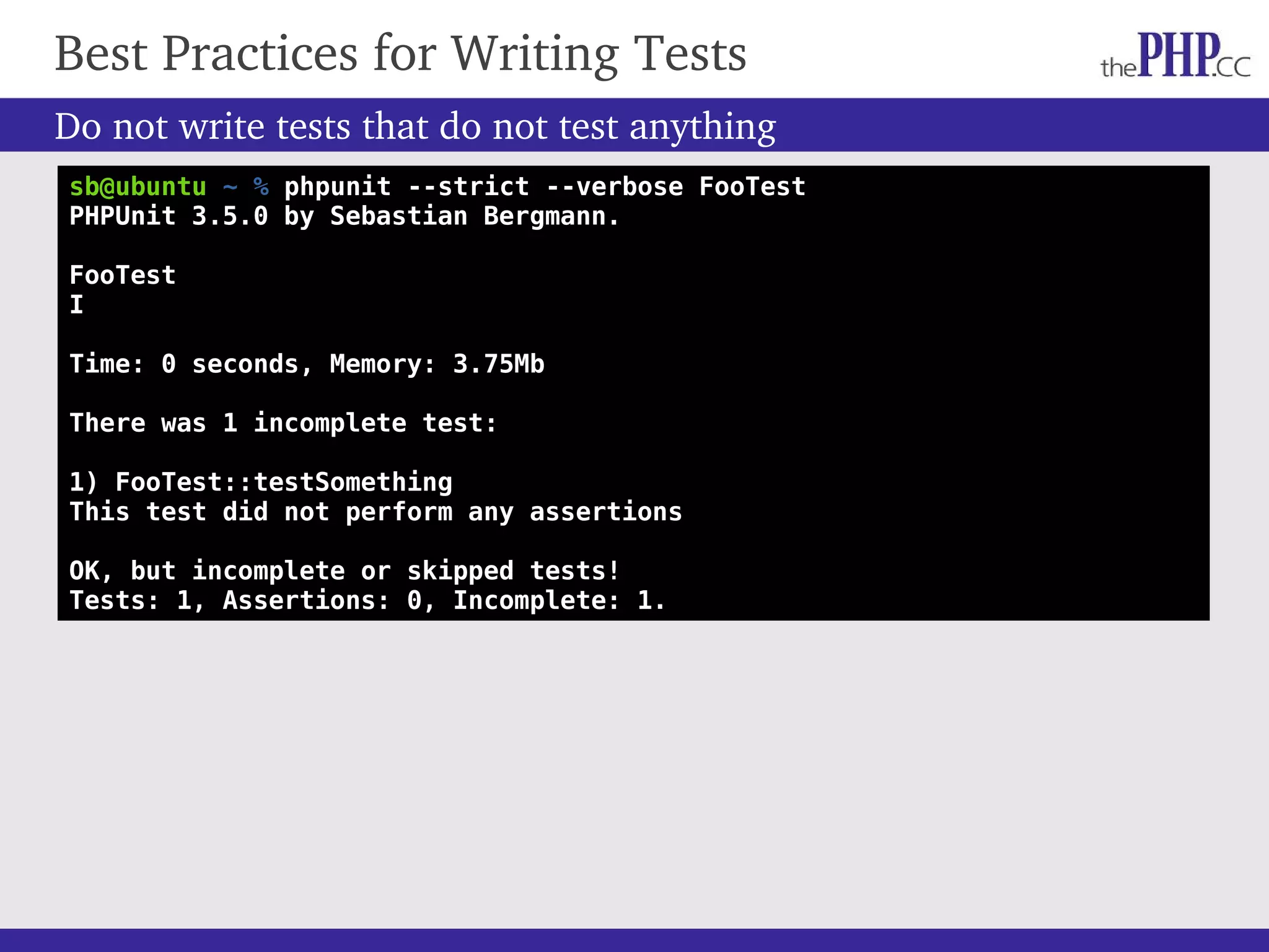 Do not write tests that do not test anything Best Practices for Writing Tests sb@ubuntu ~ % phpunit --strict --verbose FooTest PHPUnit 3.5.0 by Sebastian Bergmann. FooTest I Time: 0 seconds, Memory: 3.75Mb There was 1 incomplete test: 1) FooTest::testSomething This test did not perform any assertions OK, but incomplete or skipped tests! Tests: 1, Assertions: 0, Incomplete: 1. 