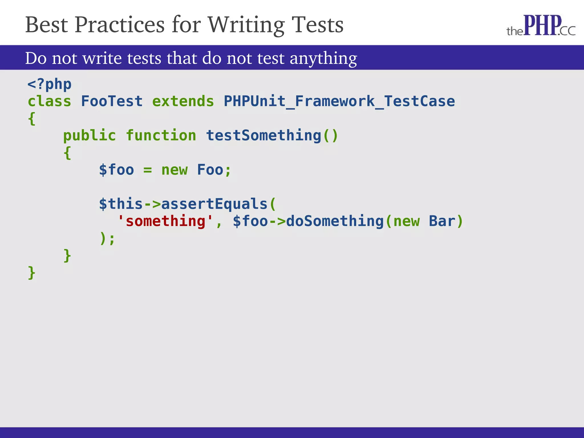 <?php class FooTest extends PHPUnit_Framework_TestCase { public function testSomething() { $foo = new Foo; $this->assertEquals( 'something', $foo->doSomething(new Bar) ); } } Best Practices for Writing Tests Do not write tests that do not test anything 