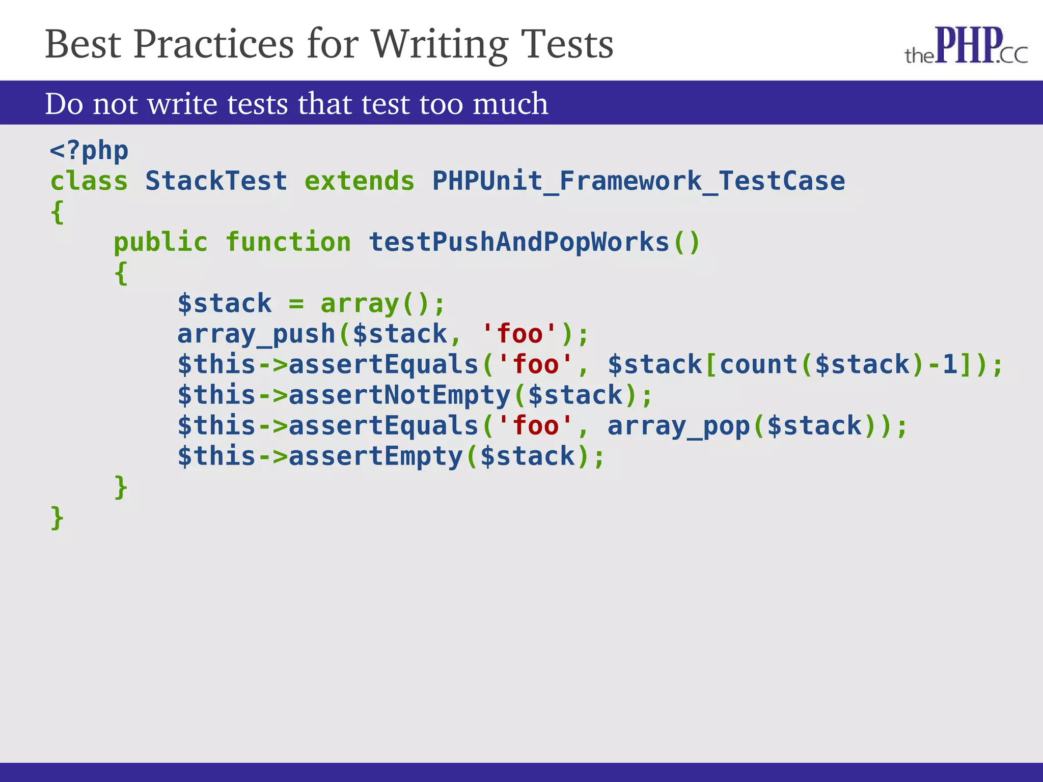 Best Practices for Writing Tests Do not write tests that test too much <?php class StackTest extends PHPUnit_Framework_TestCase { public function testPushAndPopWorks() { $stack = array(); array_push($stack, 'foo'); $this->assertEquals('foo', $stack[count($stack)-1]); $this->assertNotEmpty($stack); $this->assertEquals('foo', array_pop($stack)); $this->assertEmpty($stack); } } 