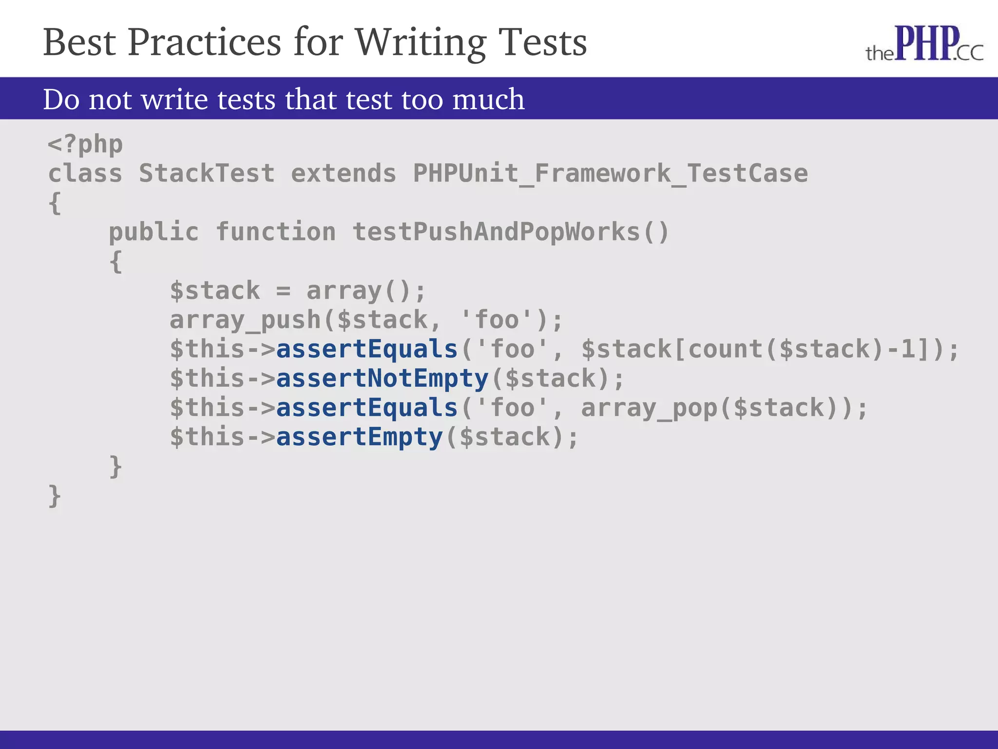 Best Practices for Writing Tests Do not write tests that test too much <?php class StackTest extends PHPUnit_Framework_TestCase { public function testPushAndPopWorks() { $stack = array(); array_push($stack, 'foo'); $this->assertEquals('foo', $stack[count($stack)-1]); $this->assertNotEmpty($stack); $this->assertEquals('foo', array_pop($stack)); $this->assertEmpty($stack); } } 