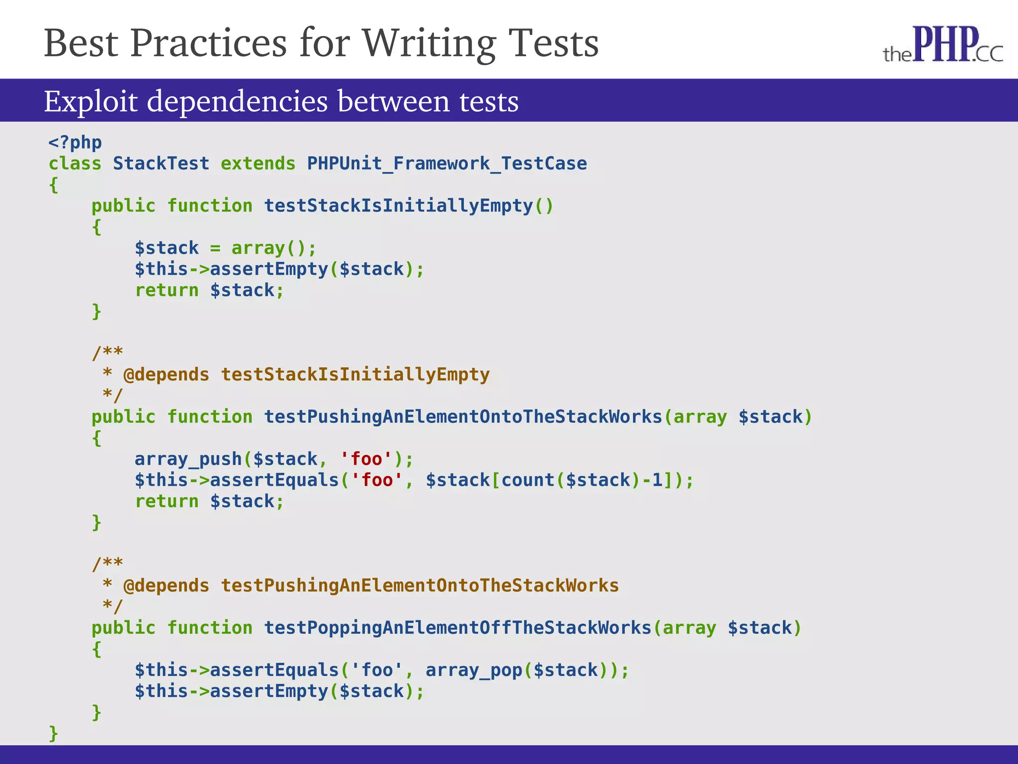 Best Practices for Writing Tests Exploit dependencies between tests <?php class StackTest extends PHPUnit_Framework_TestCase { public function testStackIsInitiallyEmpty() { $stack = array(); $this->assertEmpty($stack); return $stack; } /** * @depends testStackIsInitiallyEmpty */ public function testPushingAnElementOntoTheStackWorks(array $stack) { array_push($stack, 'foo'); $this->assertEquals('foo', $stack[count($stack)-1]); return $stack; } /** * @depends testPushingAnElementOntoTheStackWorks */ public function testPoppingAnElementOffTheStackWorks(array $stack) { $this->assertEquals('foo', array_pop($stack)); $this->assertEmpty($stack); } } 