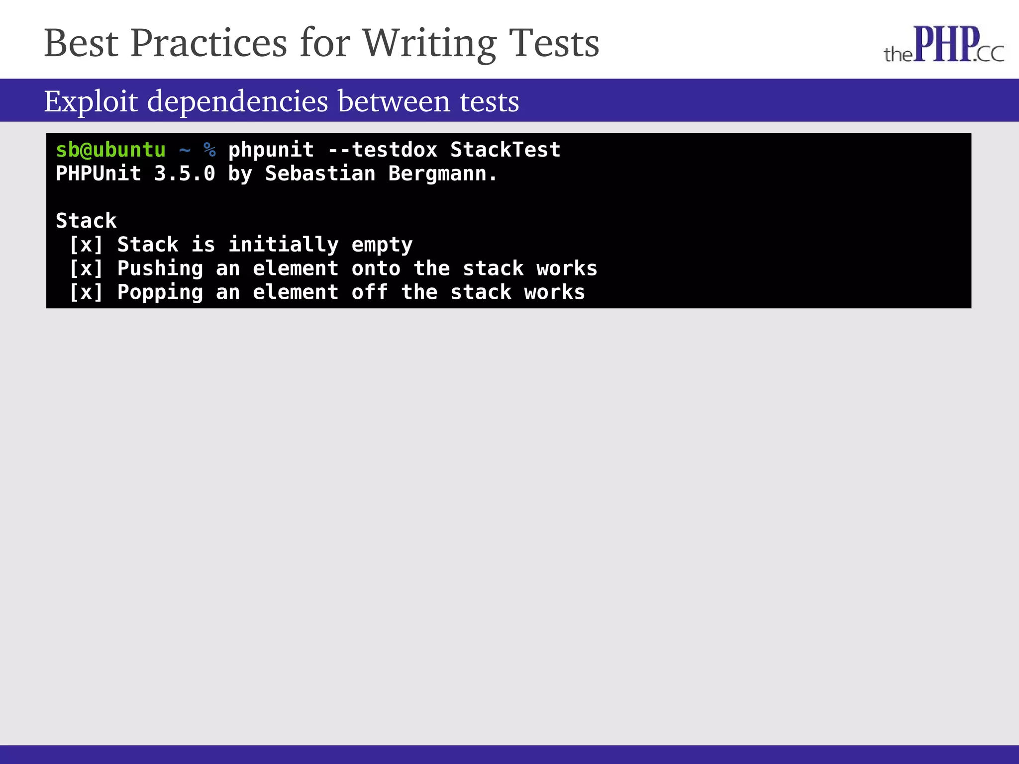 Best Practices for Writing Tests Exploit dependencies between tests sb@ubuntu ~ % phpunit --testdox StackTest PHPUnit 3.5.0 by Sebastian Bergmann. Stack [x] Stack is initially empty [x] Pushing an element onto the stack works [x] Popping an element off the stack works 