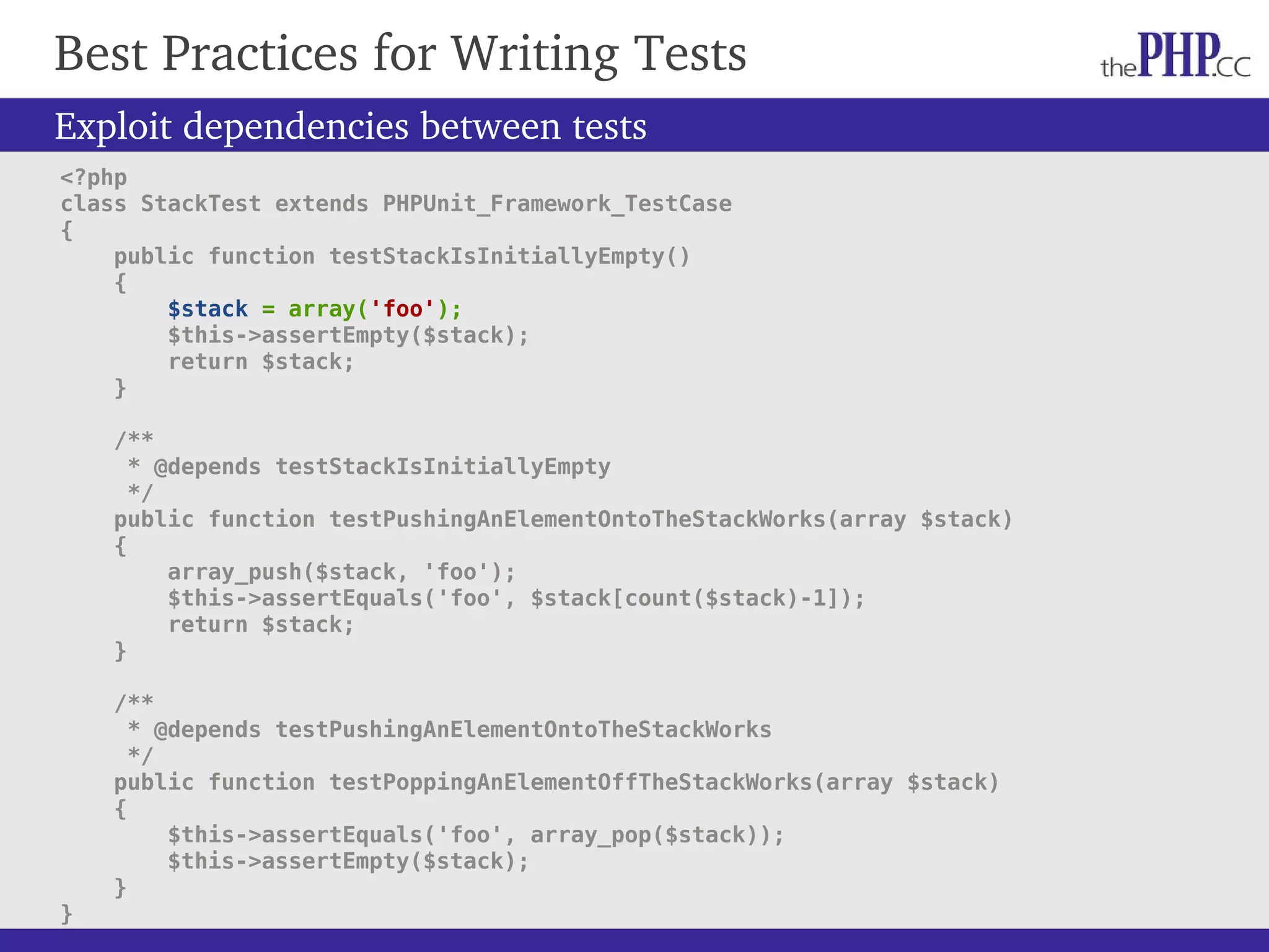 Best Practices for Writing Tests Exploit dependencies between tests <?php class StackTest extends PHPUnit_Framework_TestCase { public function testStackIsInitiallyEmpty() { $stack = array('foo'); $this->assertEmpty($stack); return $stack; } /** * @depends testStackIsInitiallyEmpty */ public function testPushingAnElementOntoTheStackWorks(array $stack) { array_push($stack, 'foo'); $this->assertEquals('foo', $stack[count($stack)-1]); return $stack; } /** * @depends testPushingAnElementOntoTheStackWorks */ public function testPoppingAnElementOffTheStackWorks(array $stack) { $this->assertEquals('foo', array_pop($stack)); $this->assertEmpty($stack); } } 