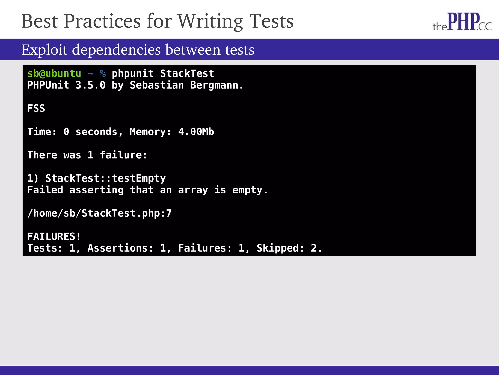 Best Practices for Writing Tests Exploit dependencies between tests sb@ubuntu ~ % phpunit StackTest PHPUnit 3.5.0 by Sebastian Bergmann. FSS Time: 0 seconds, Memory: 4.00Mb There was 1 failure: 1) StackTest::testEmpty Failed asserting that an array is empty. /home/sb/StackTest.php:7 FAILURES! Tests: 1, Assertions: 1, Failures: 1, Skipped: 2. 