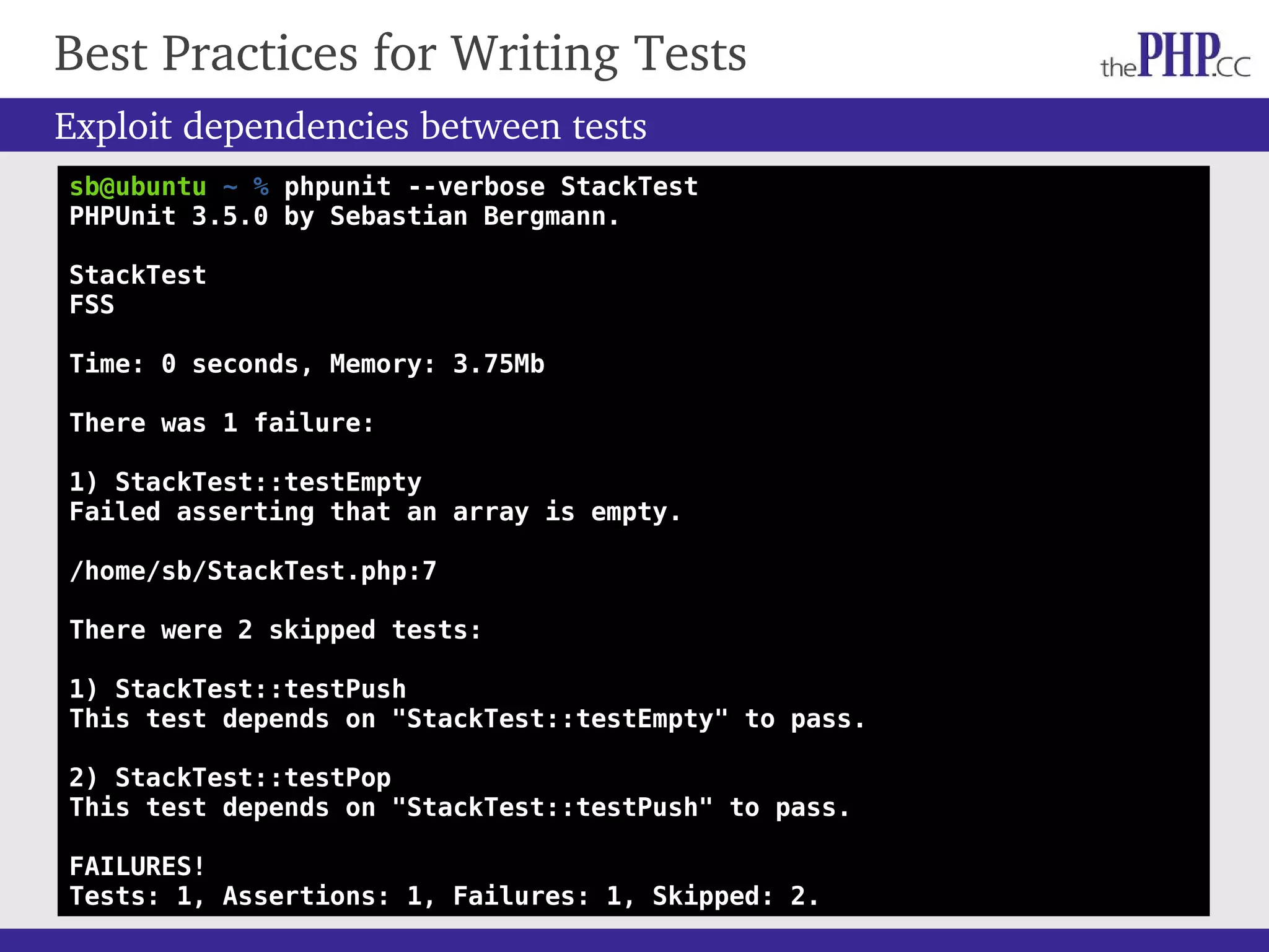 Best Practices for Writing Tests Exploit dependencies between tests sb@ubuntu ~ % phpunit --verbose StackTest PHPUnit 3.5.0 by Sebastian Bergmann. StackTest FSS Time: 0 seconds, Memory: 3.75Mb There was 1 failure: 1) StackTest::testEmpty Failed asserting that an array is empty. /home/sb/StackTest.php:7 There were 2 skipped tests: 1) StackTest::testPush This test depends on "StackTest::testEmpty" to pass. 2) StackTest::testPop This test depends on "StackTest::testPush" to pass. FAILURES! Tests: 1, Assertions: 1, Failures: 1, Skipped: 2. 