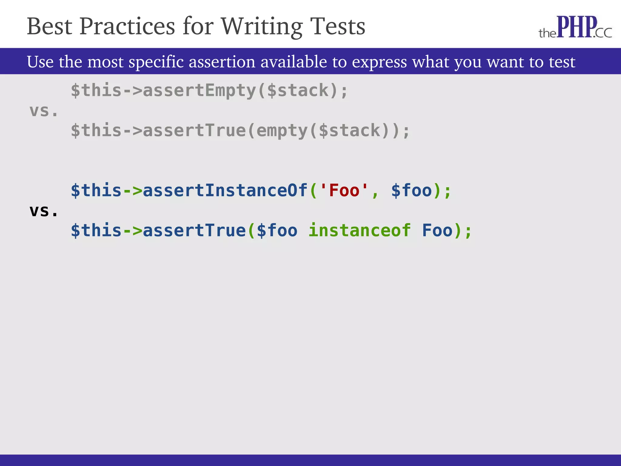 Use the most specific assertion available to express what you want to test $this->assertEmpty($stack); vs. $this->assertTrue(empty($stack)); $this->assertInstanceOf('Foo', $foo); vs. $this->assertTrue($foo instanceof Foo); Best Practices for Writing Tests 