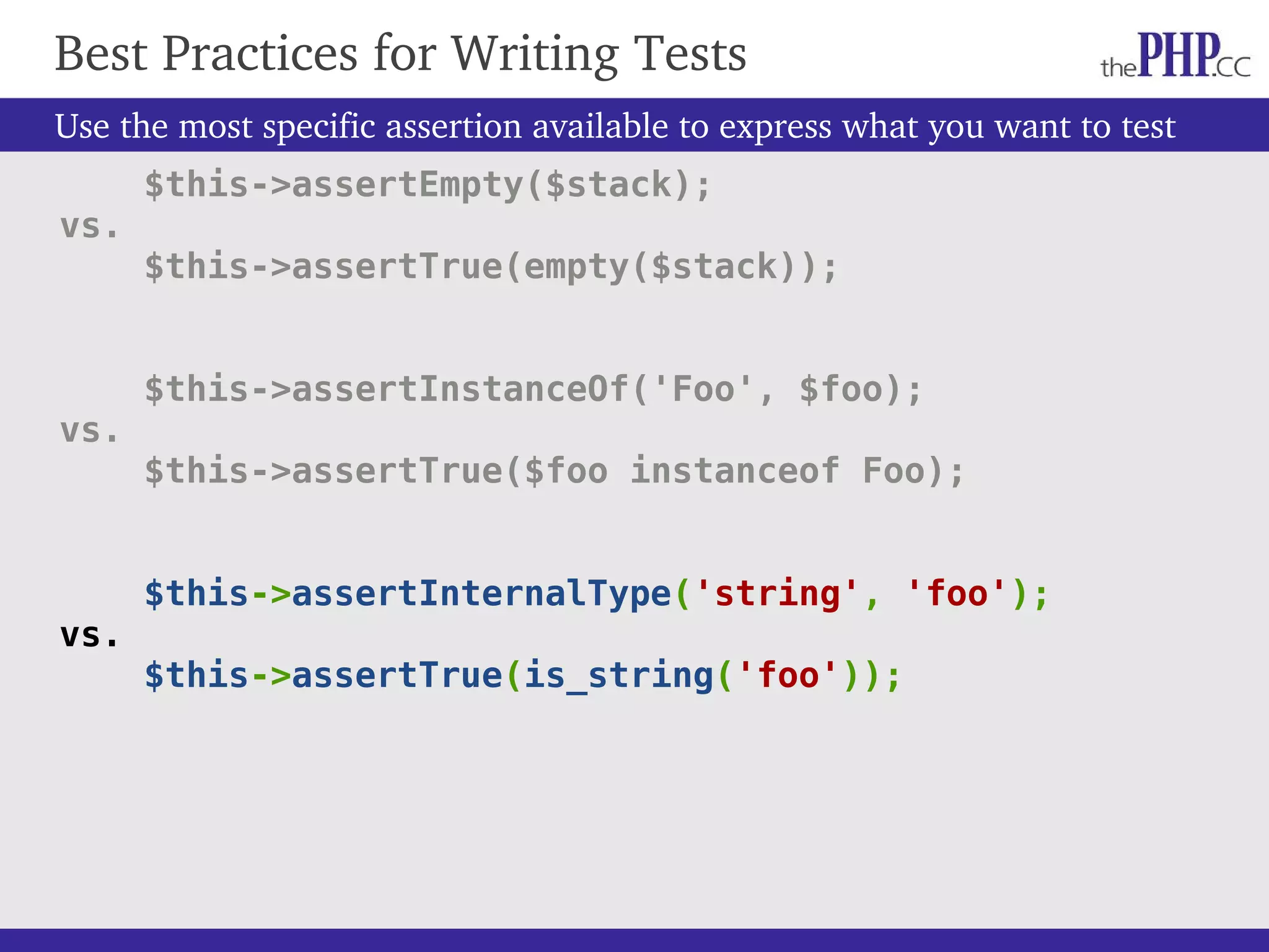Use the most specific assertion available to express what you want to test $this->assertEmpty($stack); vs. $this->assertTrue(empty($stack)); $this->assertInstanceOf('Foo', $foo); vs. $this->assertTrue($foo instanceof Foo); $this->assertInternalType('string', 'foo'); vs. $this->assertTrue(is_string('foo')); Best Practices for Writing Tests 