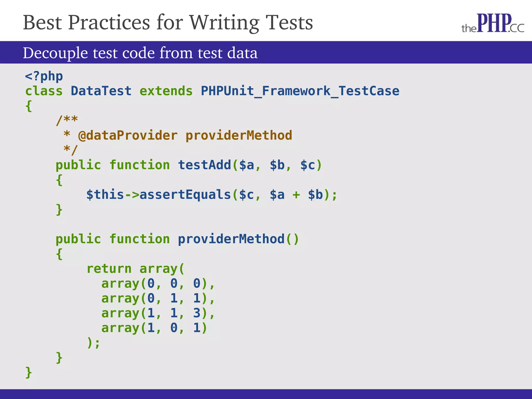 Decouple test code from test data <?php class DataTest extends PHPUnit_Framework_TestCase { /** * @dataProvider providerMethod */ public function testAdd($a, $b, $c) { $this->assertEquals($c, $a + $b); } public function providerMethod() { return array( array(0, 0, 0), array(0, 1, 1), array(1, 1, 3), array(1, 0, 1) ); } } Best Practices for Writing Tests 