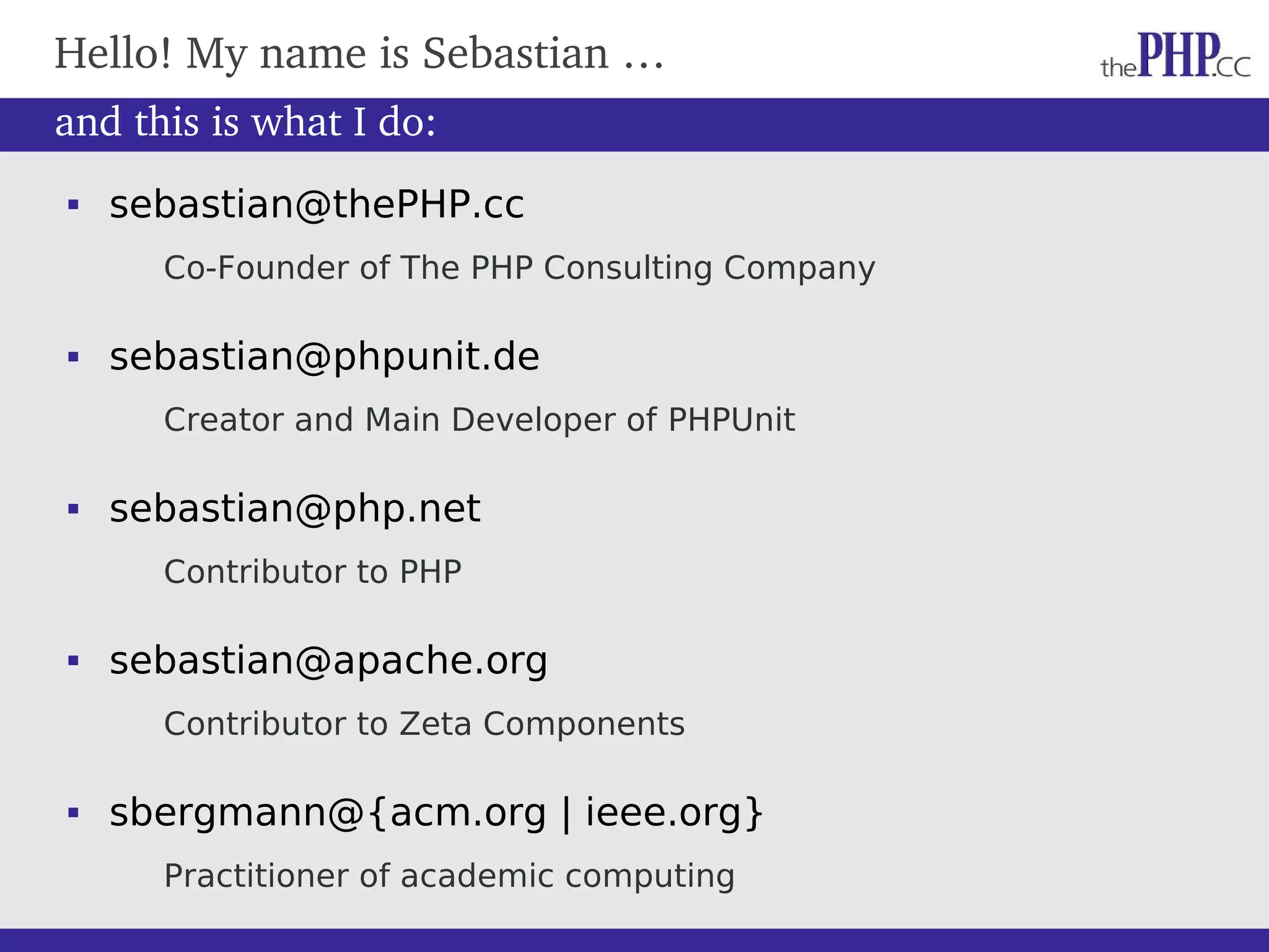  sebastian@thePHP.cc Co-Founder of The PHP Consulting Company  sebastian@phpunit.de Creator and Main Developer of PHPUnit  sebastian@php.net Contributor to PHP  sebastian@apache.org Contributor to Zeta Components  sbergmann@{acm.org | ieee.org} Practitioner of academic computing Hello! My name is Sebastian … and this is what I do: 
