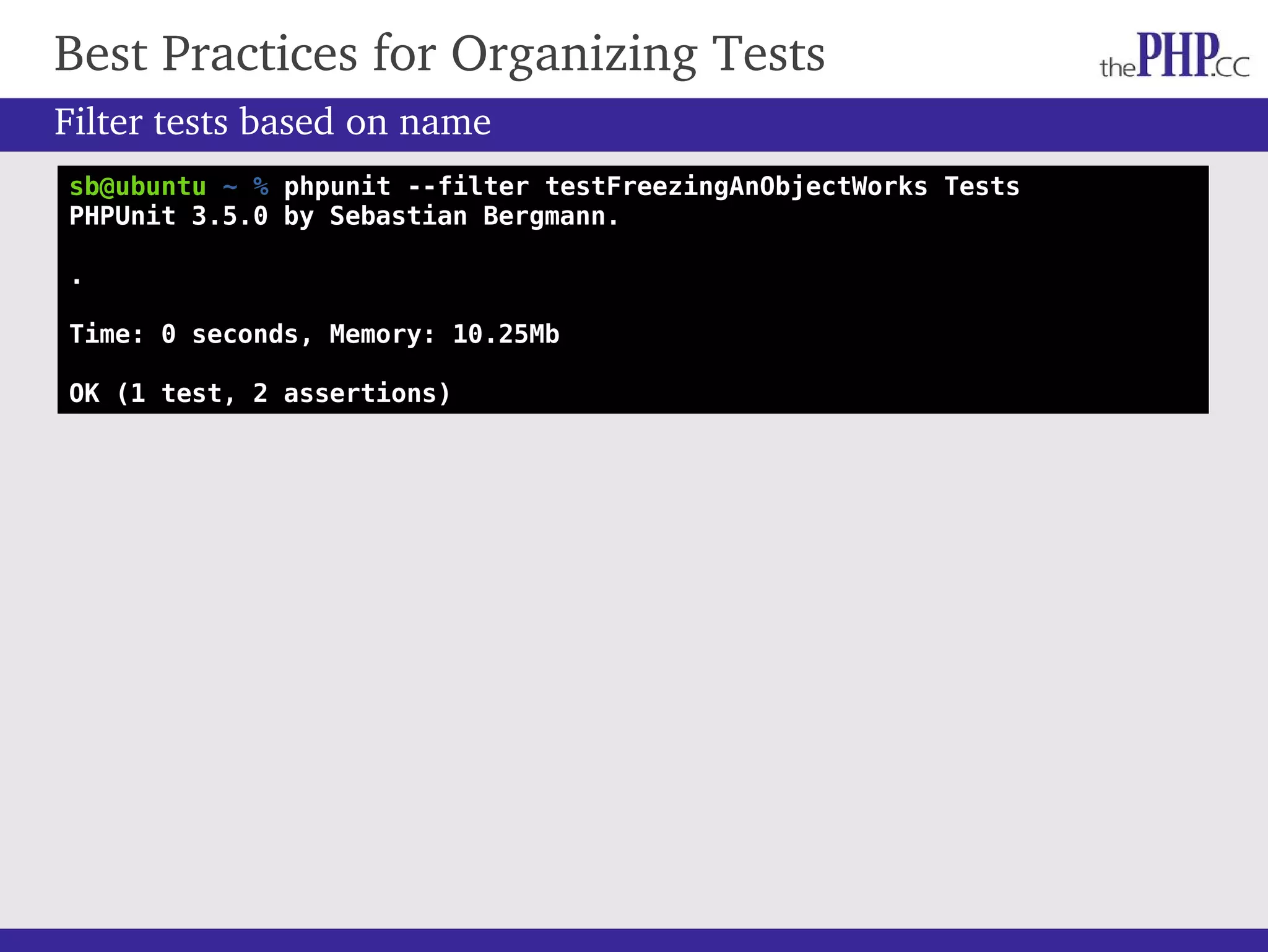 Best Practices for Organizing Tests sb@ubuntu ~ % phpunit --filter testFreezingAnObjectWorks Tests PHPUnit 3.5.0 by Sebastian Bergmann. . Time: 0 seconds, Memory: 10.25Mb OK (1 test, 2 assertions) Filter tests based on name 