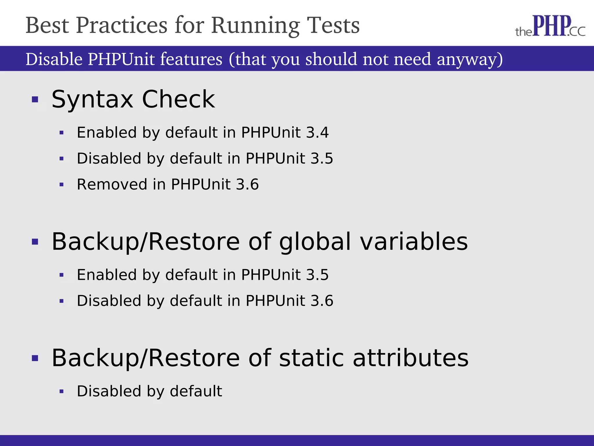 Best Practices for Running Tests Disable PHPUnit features (that you should not need anyway)  Syntax Check  Enabled by default in PHPUnit 3.4  Disabled by default in PHPUnit 3.5  Removed in PHPUnit 3.6  Backup/Restore of global variables  Enabled by default in PHPUnit 3.5  Disabled by default in PHPUnit 3.6  Backup/Restore of static attributes  Disabled by default 