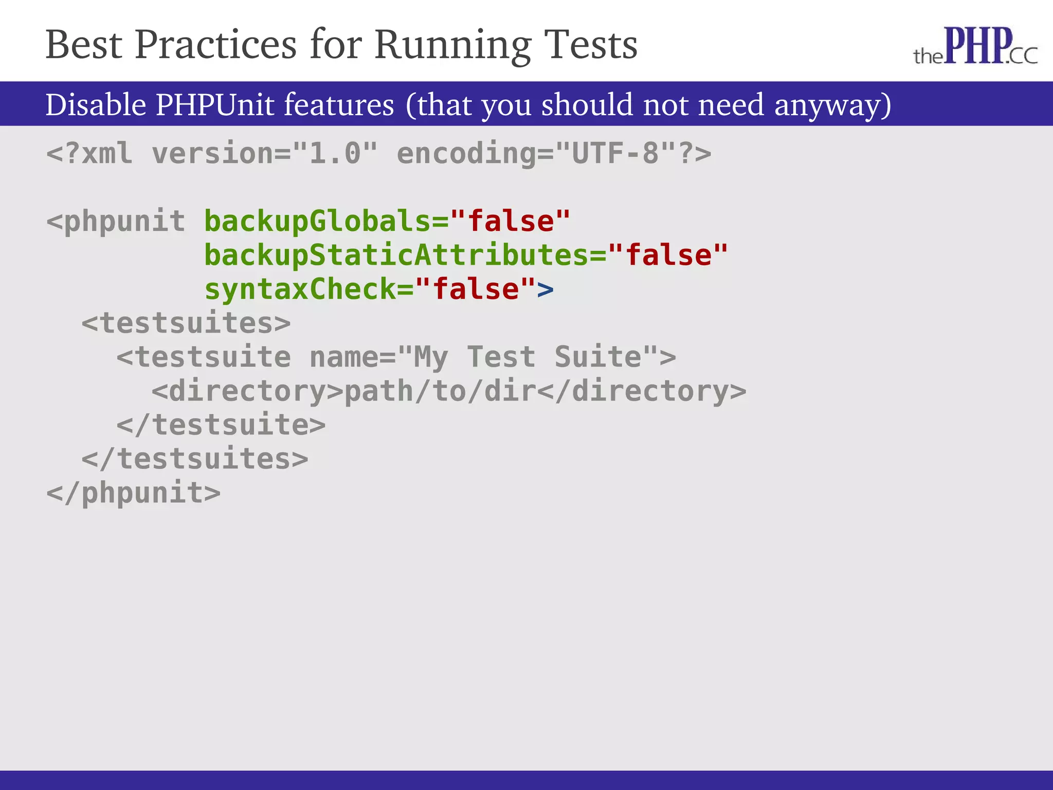 Best Practices for Running Tests Disable PHPUnit features (that you should not need anyway) <?xml version="1.0" encoding="UTF-8"?> <phpunit backupGlobals="false" backupStaticAttributes="false" syntaxCheck="false"> <testsuites> <testsuite name="My Test Suite"> <directory>path/to/dir</directory> </testsuite> </testsuites> </phpunit> 